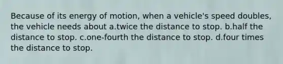 Because of its energy of motion, when a vehicle's speed doubles, the vehicle needs about a.twice the distance to stop. b.half the distance to stop. c.one-fourth the distance to stop. d.four times the distance to stop.