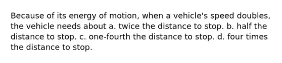 Because of its energy of motion, when a vehicle's speed doubles, the vehicle needs about a. twice the distance to stop. b. half the distance to stop. c. one-fourth the distance to stop. d. four times the distance to stop.