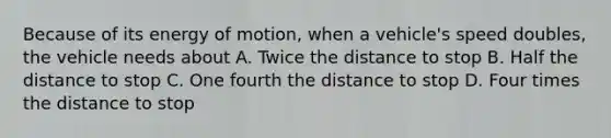 Because of its energy of motion, when a vehicle's speed doubles, the vehicle needs about A. Twice the distance to stop B. Half the distance to stop C. One fourth the distance to stop D. Four times the distance to stop