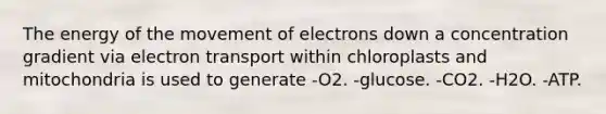 The energy of the movement of electrons down a concentration gradient via electron transport within chloroplasts and mitochondria is used to generate -O2. -glucose. -CO2. -H2O. -ATP.