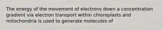 The energy of the movement of electrons down a concentration gradient via electron transport within chloroplasts and mitochondria is used to generate molecules of