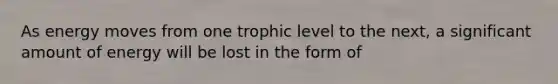 As energy moves from one trophic level to the next, a significant amount of energy will be lost in the form of