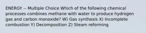 ENERGY -- Multiple Choice Which of the following chemical processes combines methane with water to produce hydrogen gas and carbon monoxide? W) Gas synthesis X) Incomplete combustion Y) Decomposition Z) Steam reforming