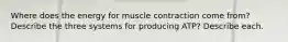 Where does the energy for muscle contraction come from? Describe the three systems for producing ATP? Describe each.