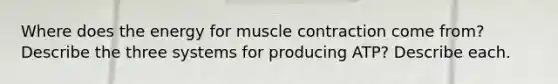 Where does the energy for muscle contraction come from? Describe the three systems for producing ATP? Describe each.