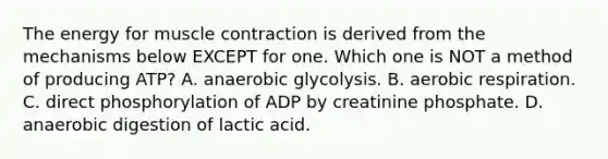 The energy for <a href='https://www.questionai.com/knowledge/k0LBwLeEer-muscle-contraction' class='anchor-knowledge'>muscle contraction</a> is derived from the mechanisms below EXCEPT for one. Which one is NOT a method of producing ATP? A. anaerobic glycolysis. B. <a href='https://www.questionai.com/knowledge/kyxGdbadrV-aerobic-respiration' class='anchor-knowledge'>aerobic respiration</a>. C. direct phosphorylation of ADP by creatinine phosphate. D. anaerobic digestion of lactic acid.