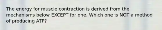 The energy for muscle contraction is derived from the mechanisms below EXCEPT for one. Which one is NOT a method of producing ATP?