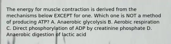 The energy for muscle contraction is derived from the mechanisms below EXCEPT for one. Which one is NOT a method of producing ATP? A. Anaerobic glycolysis B. Aerobic respiration C. Direct phosphorylation of ADP by creatinine phosphate D. Anaerobic digestion of lactic acid