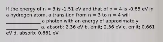 If the energy of n = 3 is -1.51 eV and that of n = 4 is -0.85 eV in a hydrogen atom, a transition from n = 3 to n = 4 will _______________ a photon with an energy of approximately ______________. a. absorb; 2.36 eV b. emit; 2.36 eV c. emit; 0.661 eV d. absorb; 0.661 eV