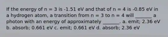 If the energy of n = 3 is -1.51 eV and that of n = 4 is -0.85 eV in a hydrogen atom, a transition from n = 3 to n = 4 will _______ a photon with an energy of approximately _______. a. emit; 2.36 eV b. absorb; 0.661 eV c. emit; 0.661 eV d. absorb; 2.36 eV