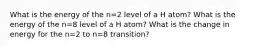 What is the energy of the n=2 level of a H atom? What is the energy of the n=8 level of a H atom? What is the change in energy for the n=2 to n=8 transition?