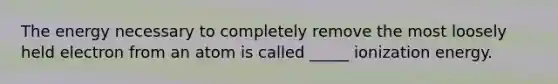 The energy necessary to completely remove the most loosely held electron from an atom is called _____ ionization energy.