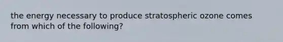 the energy necessary to produce stratospheric ozone comes from which of the following?