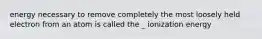 energy necessary to remove completely the most loosely held electron from an atom is called the _ ionization energy