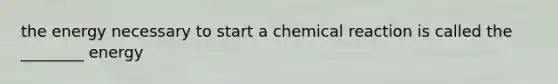 the energy necessary to start a chemical reaction is called the ________ energy