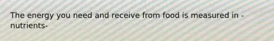 The energy you need and receive from food is measured in -nutrients-