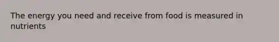 The energy you need and receive from food is measured in nutrients