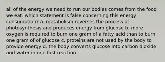 all of the energy we need to run our bodies comes from the food we eat. which statement is false concerning this energy consumption? a. metabolism reverses the <a href='https://www.questionai.com/knowledge/kZdL6DGYI4-process-of-photosynthesis' class='anchor-knowledge'>process of photosynthesis</a> and produces energy from glucose b. more oxygen is required to burn one gram of a fatty acid than to burn one gram of of glucose c. proteins are not used by the body to provide energy d. the body converts glucose into carbon dioxide and water in one fast reaction