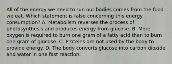 All of the energy we need to run our bodies comes from the food we eat. Which statement is false concerning this energy consumption? A. Metabolism reverses the process of photosynthesis and produces energy from glucose. B. More oxygen is required to burn one gram of a fatty acid than to burn one gram of glucose. C. Proteins are not used by the body to provide energy. D. The body converts glucose into carbon dioxide and water in one fast reaction.