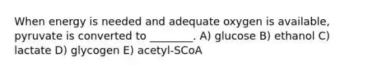 When energy is needed and adequate oxygen is available, pyruvate is converted to ________. A) glucose B) ethanol C) lactate D) glycogen E) acetyl-SCoA