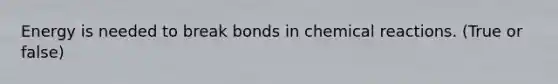 Energy is needed to break bonds in chemical reactions. (True or false)