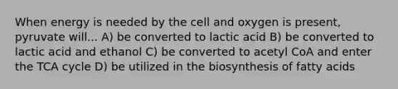 When energy is needed by the cell and oxygen is present, pyruvate will... A) be converted to lactic acid B) be converted to lactic acid and ethanol C) be converted to acetyl CoA and enter the TCA cycle D) be utilized in the biosynthesis of fatty acids