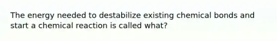 The energy needed to destabilize existing chemical bonds and start a chemical reaction is called what?