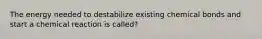 The energy needed to destabilize existing chemical bonds and start a chemical reaction is called?