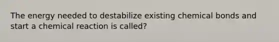 The energy needed to destabilize existing chemical bonds and start a chemical reaction is called?