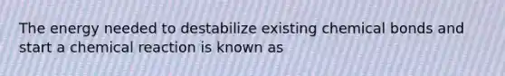 The energy needed to destabilize existing chemical bonds and start a chemical reaction is known as