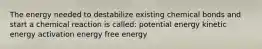 The energy needed to destabilize existing chemical bonds and start a chemical reaction is called: potential energy kinetic energy activation energy free energy