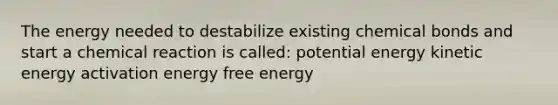 The energy needed to destabilize existing chemical bonds and start a chemical reaction is called: potential energy kinetic energy activation energy free energy