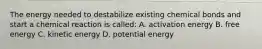 The energy needed to destabilize existing chemical bonds and start a chemical reaction is called: A. activation energy B. free energy C. kinetic energy D. potential energy