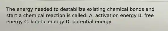 The energy needed to destabilize existing chemical bonds and start a chemical reaction is called: A. activation energy B. free energy C. kinetic energy D. potential energy