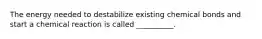 The energy needed to destabilize existing chemical bonds and start a chemical reaction is called __________.