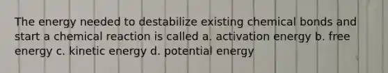 The energy needed to destabilize existing chemical bonds and start a chemical reaction is called a. activation energy b. free energy c. kinetic energy d. potential energy