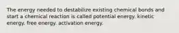 The energy needed to destabilize existing chemical bonds and start a chemical reaction is called potential energy. kinetic energy. free energy. activation energy.