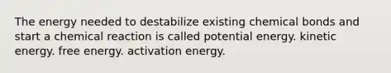 The energy needed to destabilize existing chemical bonds and start a chemical reaction is called potential energy. kinetic energy. free energy. activation energy.