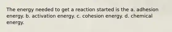 The energy needed to get a reaction started is the a. adhesion energy. b. activation energy. c. cohesion energy. d. chemical energy.