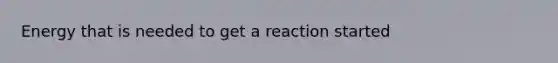 Energy that is needed to get a reaction started