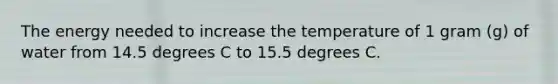 The energy needed to increase the temperature of 1 gram (g) of water from 14.5 degrees C to 15.5 degrees C.