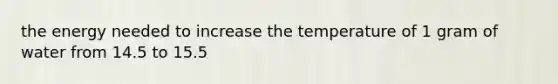 the energy needed to increase the temperature of 1 gram of water from 14.5 to 15.5