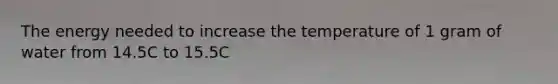 The energy needed to increase the temperature of 1 gram of water from 14.5C to 15.5C