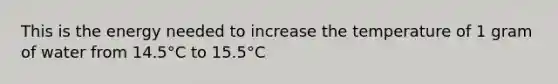 This is the energy needed to increase the temperature of 1 gram of water from 14.5°C to 15.5°C