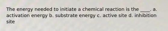 The energy needed to initiate a chemical reaction is the ____. a. activation energy b. substrate energy c. active site d. inhibition site