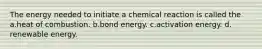 The energy needed to initiate a chemical reaction is called the a.heat of combustion. b.bond energy. c.activation energy. d. renewable energy.