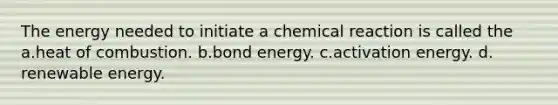 The energy needed to initiate a chemical reaction is called the a.heat of combustion. b.bond energy. c.activation energy. d. renewable energy.