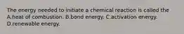 The energy needed to initiate a chemical reaction is called the A.heat of combustion. B.bond energy. C.activation energy. D.renewable energy.