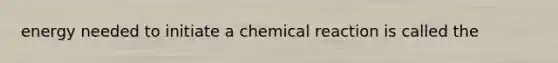 energy needed to initiate a chemical reaction is called the