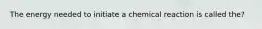 The energy needed to initiate a chemical reaction is called the?